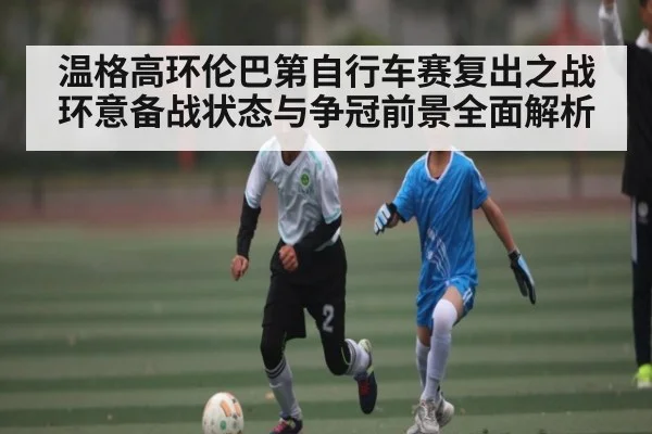 温格高环伦巴第自行车赛复出之战 环意备战状态与争冠前景全面解析